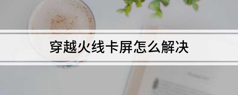 穿越火线卡屏怎么办_玩穿越火线卡屏_穿越火线卡屏解决方法