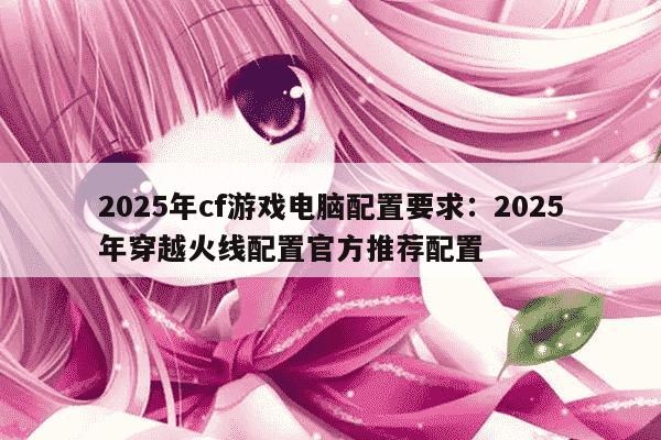 2025年cf游戏电脑配置要求：2025年穿越火线配置官方推荐配置
