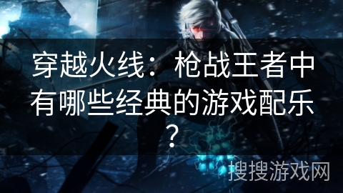 穿越火线：枪战王者中有哪些经典的游戏配乐？
