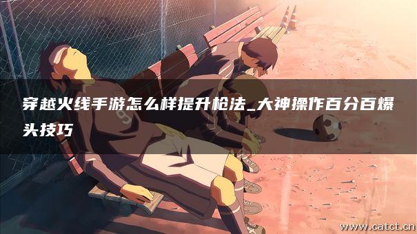 穿越火线手游怎么样提升枪法_大神操作百分百爆头技巧