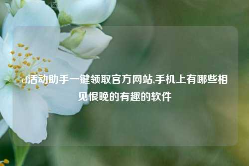 cf活动助手一键领取官方网站,手机上有哪些相见恨晚的有趣的软件