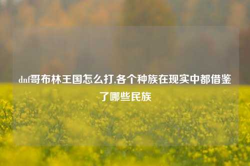 dnf哥布林王国怎么打,各个种族在现实中都借鉴了哪些民族