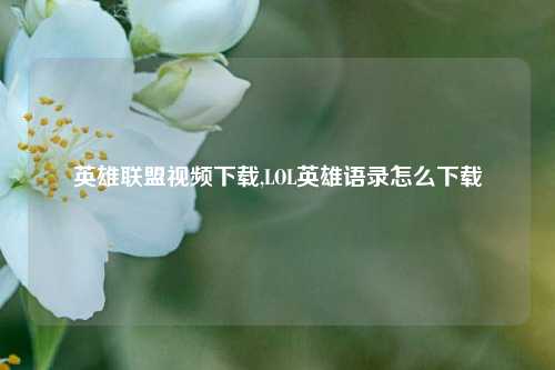 英雄联盟视频下载,LOL英雄语录怎么下载