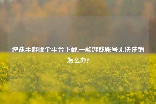 逆战手游哪个平台下载,一款游戏账号无法注销怎么办?