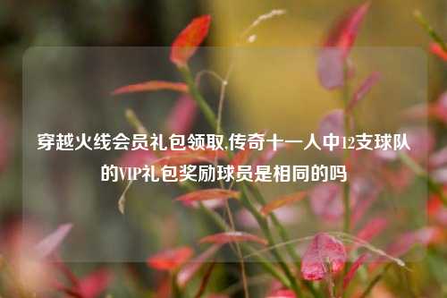 穿越火线会员礼包领取,传奇十一人中12支球队的VIP礼包奖励球员是相同的吗