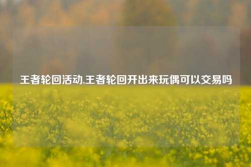 王者轮回活动,王者轮回开出来玩偶可以交易吗