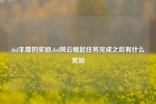 dnf丰厚的奖励,dnf风云崛起任务完成之后有什么奖励