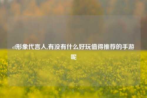 cf形象代言人,有没有什么好玩值得推荐的手游呢