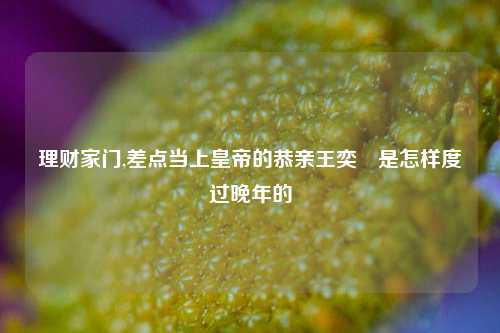 理财家门,差点当上皇帝的恭亲王奕訢是怎样度过晚年的