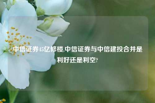 中信证券45亿修楼,中信证券与中信建投合并是利好还是利空?