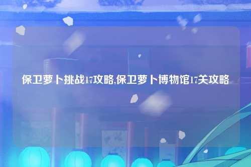 保卫萝卜挑战17攻略,保卫萝卜博物馆17关攻略