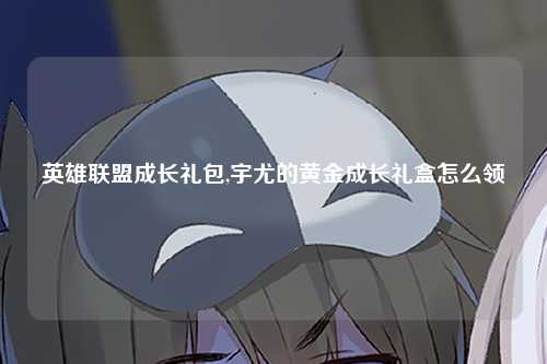 英雄联盟成长礼包,宇尤的黄金成长礼盒怎么领