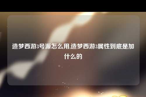 造梦西游3号源怎么用,造梦西游3属性到底是加什么的