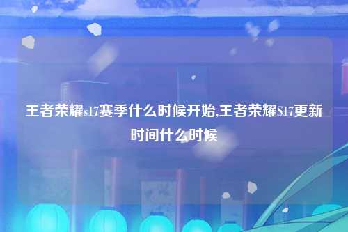 王者荣耀s17赛季什么时候开始,王者荣耀S17更新时间什么时候