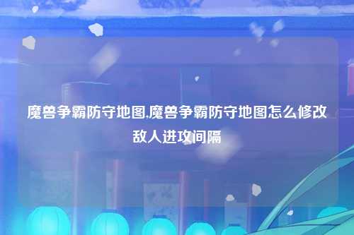 魔兽争霸防守地图,魔兽争霸防守地图怎么修改敌人进攻间隔