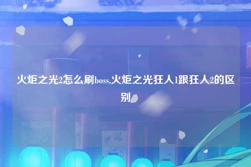 火炬之光2怎么刷boss,火炬之光狂人1跟狂人2的区别