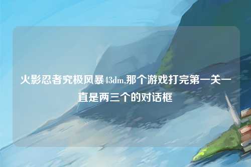火影忍者究极风暴43dm,那个游戏打完第一关一直是两三个的对话框