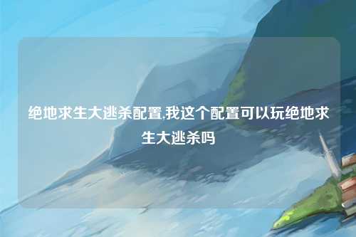 绝地求生大逃杀配置,我这个配置可以玩绝地求生大逃杀吗