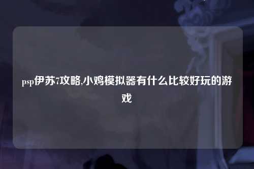 psp伊苏7攻略,小鸡模拟器有什么比较好玩的游戏