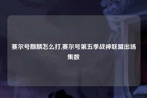 赛尔号麒麟怎么打,赛尔号第五季战神联盟出场集数