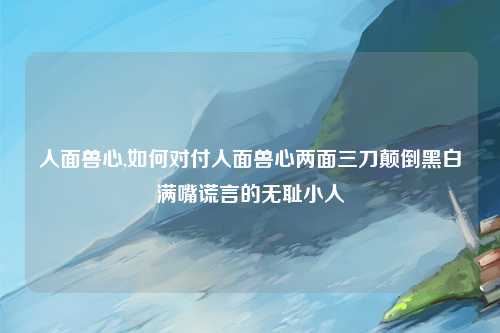 人面兽心,如何对付人面兽心两面三刀颠倒黑白满嘴谎言的无耻小人