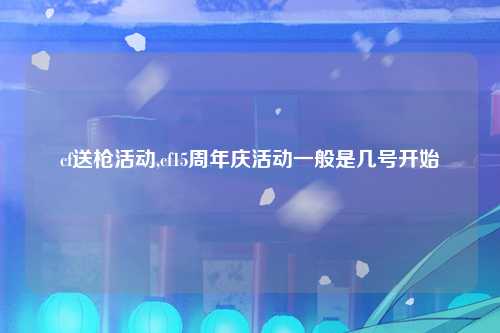 cf送枪活动,cf15周年庆活动一般是几号开始