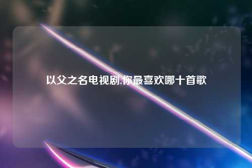 以父之名电视剧,你最喜欢哪十首歌