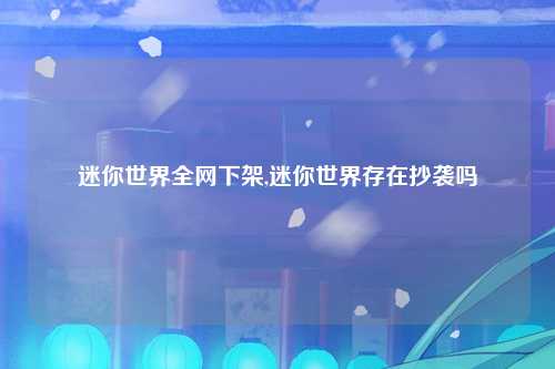 迷你世界全网下架,迷你世界存在抄袭吗