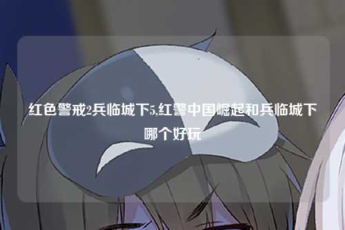 红色警戒2兵临城下5,红警中国崛起和兵临城下哪个好玩
