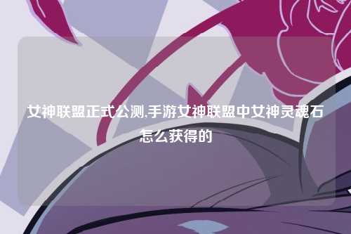 女神联盟正式公测,手游女神联盟中女神灵魂石怎么获得的