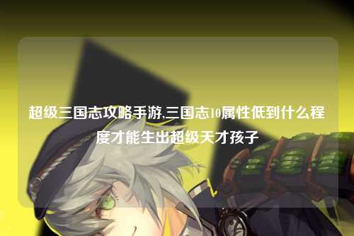 超级三国志攻略手游,三国志10属性低到什么程度才能生出超级天才孩子