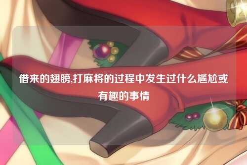 借来的翅膀,打麻将的过程中发生过什么尴尬或有趣的事情