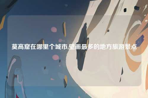 莫高窟在哪里个城市,壁画最多的地方旅游景点