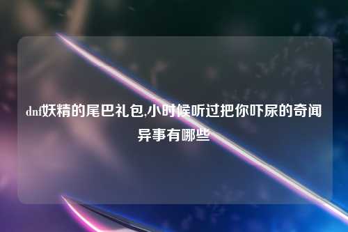 dnf妖精的尾巴礼包,小时候听过把你吓尿的奇闻异事有哪些