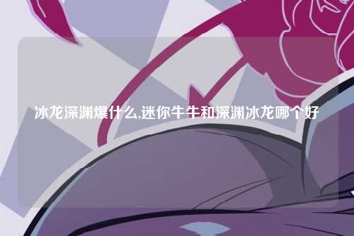 冰龙深渊爆什么,迷你牛牛和深渊冰龙哪个好