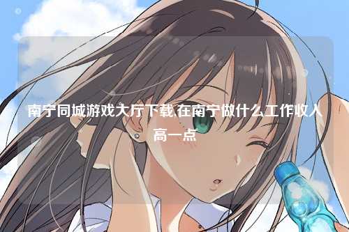 南宁同城游戏大厅下载,在南宁做什么工作收入高一点