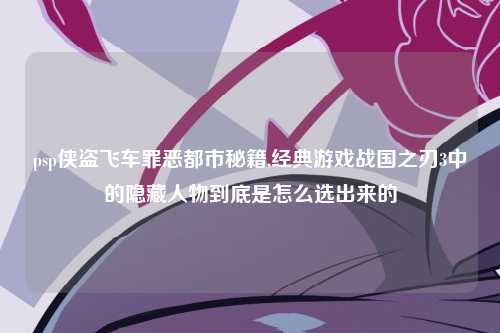psp侠盗飞车罪恶都市秘籍,经典游戏战国之刃3中的隐藏人物到底是怎么选出来的