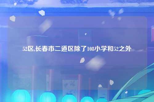 52区,长春市二道区除了108小学和52之外