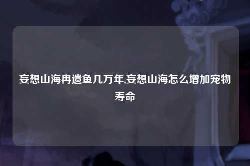 妄想山海冉遗鱼几万年,妄想山海怎么增加宠物寿命