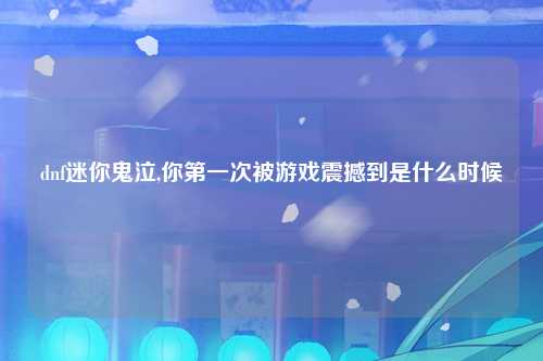 dnf迷你鬼泣,你第一次被游戏震撼到是什么时候