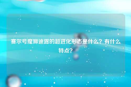 赛尔号魔狮迪露的超进化形态是什么？有什么特点？