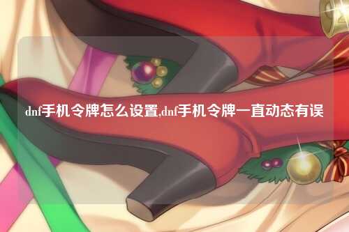 dnf手机令牌怎么设置,dnf手机令牌一直动态有误