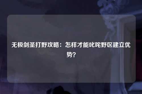 无极剑圣打野攻略：怎样才能叱咤野区建立优势？