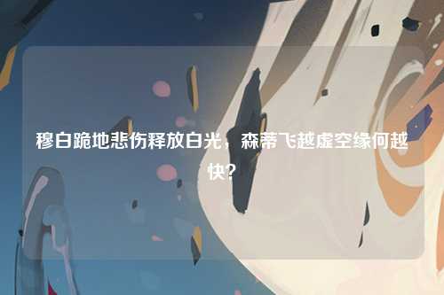 穆白跪地悲伤释放白光，森蒂飞越虚空缘何越快？