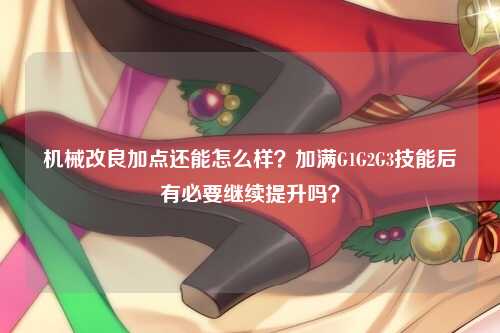 机械改良加点还能怎么样？加满G1G2G3技能后有必要继续提升吗？
