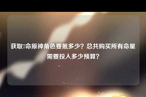 获取7命原神角色要氪多少？总共购买所有命星需要投入多少预算？