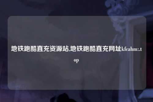 地铁跑酷直充资源站,地铁跑酷直充网址kfcahm:.top