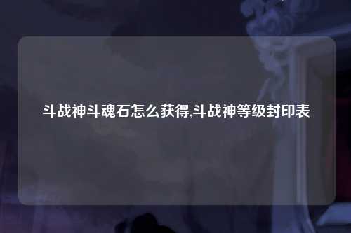 斗战神斗魂石怎么获得,斗战神等级封印表