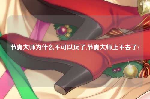 节奏大师为什么不可以玩了,节奏大师上不去了?