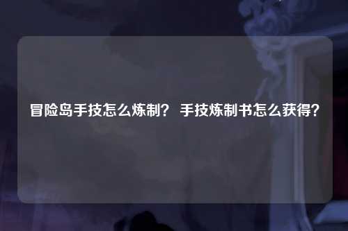 冒险岛手技怎么炼制？ 手技炼制书怎么获得？